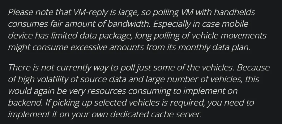 Screenshot of the official Föli public data API documentation, which reads: Please note that VM-reply is large, so polling VM with handhelds consumes fair amount of bandwidth. Especially in case mobile device has limited data package, long polling of vehicle movements might consume excessive amounts from its monthly data plan. There is not currently way to poll just some of the vehicles. Because of high volatility of source data and large number of vehicles, this would again be very resources consuming to implement on backend. If picking up selected vehicles is required, you need to implement it on your own dedicated cache server.